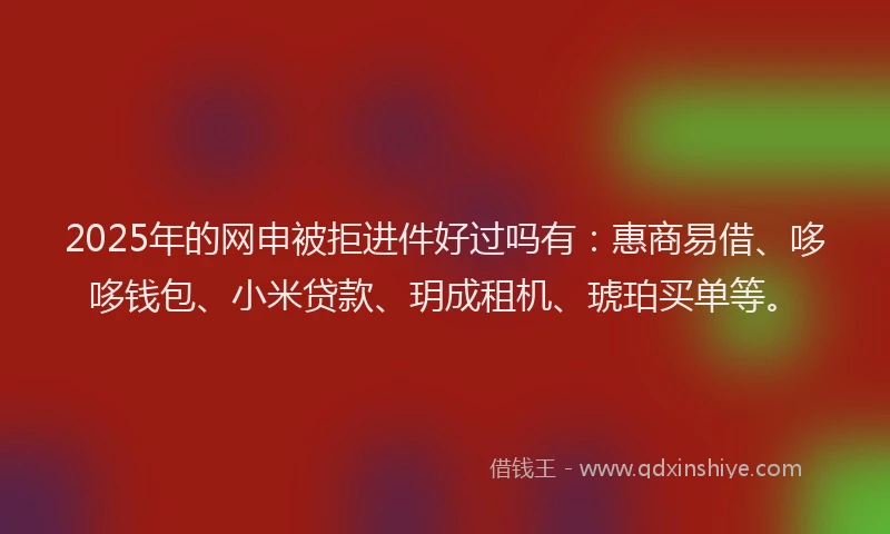 2025年的网申被拒进件好过吗有：惠商易借、哆哆钱包、小米贷款、玥成租机、琥珀买单等。