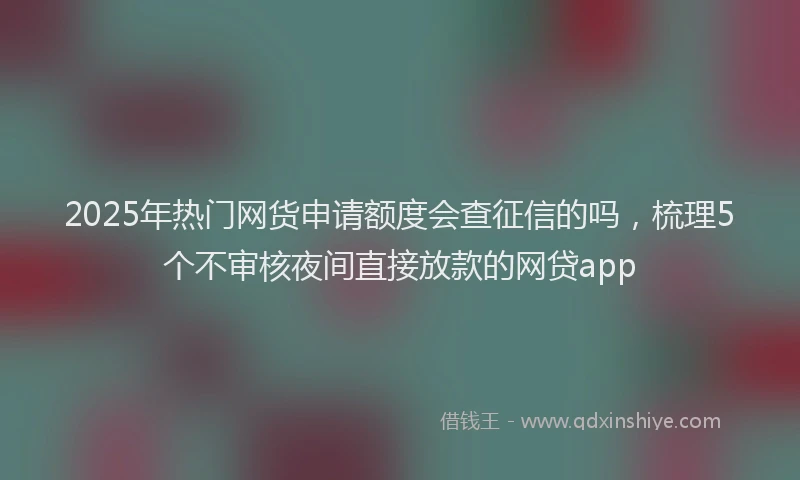 2025年热门网货申请额度会查征信的吗，梳理5个不审核夜间直接放款的网贷app