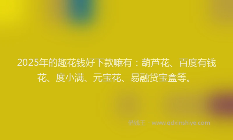 2025年的趣花钱好下款嘛有：葫芦花、百度有钱花、度小满、元宝花、易融贷宝盒等。