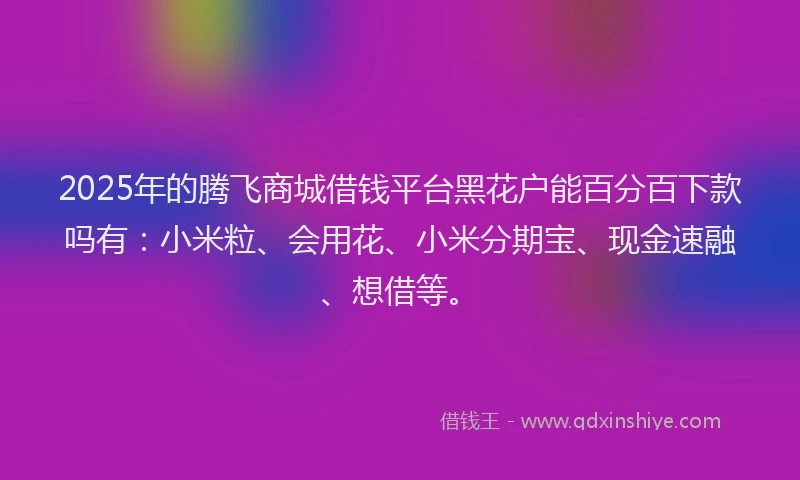 2025年的腾飞商城借钱平台黑花户能百分百下款吗有：小米粒、会用花、小米分期宝、现金速融、想借等。
