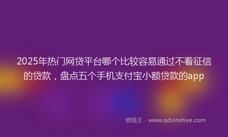 2025年热门网贷平台哪个比较容易通过不看征信的贷款，盘点五个手机支付宝小额贷款的app