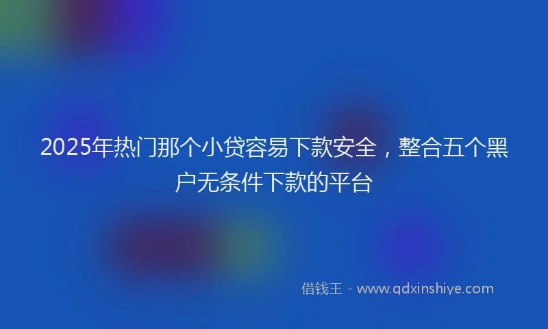 2025年热门那个小贷容易下款安全，整合五个黑户无条件下款的平台