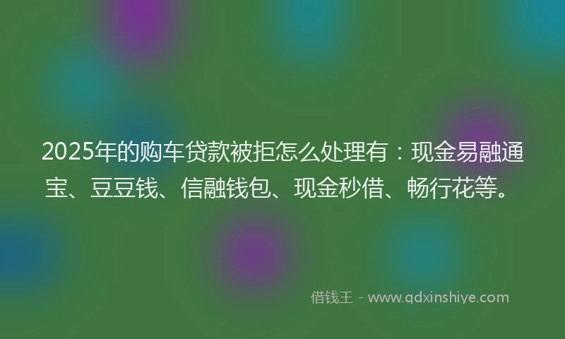 2025年的购车贷款被拒怎么处理有：现金易融通宝、豆豆钱、信融钱包、现金秒借、畅行花等。