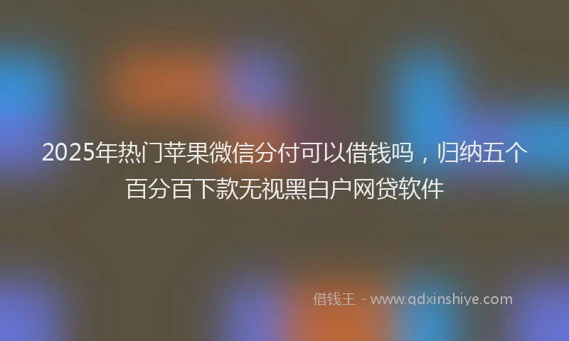 2025年热门苹果微信分付可以借钱吗，归纳五个百分百下款无视黑白户网贷软件