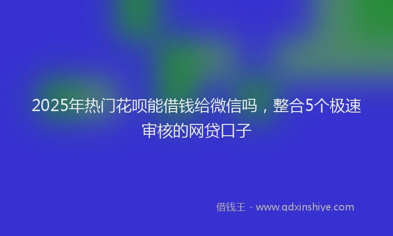 2025年热门花呗能借钱给微信吗，整合5个极速审核的网贷口子
