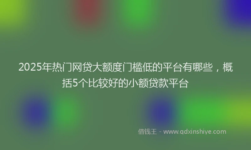 2025年热门网贷大额度门槛低的平台有哪些，概括5个比较好的小额贷款平台
