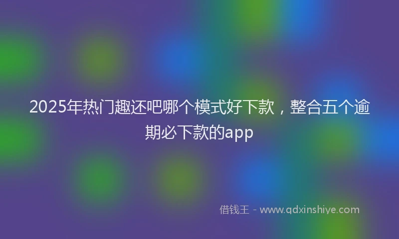 2025年热门趣还吧哪个模式好下款，整合五个逾期必下款的app