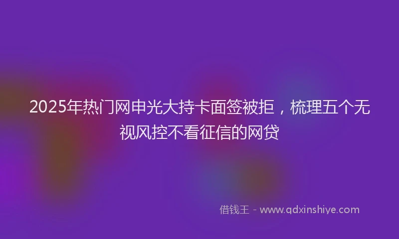 2025年热门网申光大持卡面签被拒，梳理五个无视风控不看征信的网贷