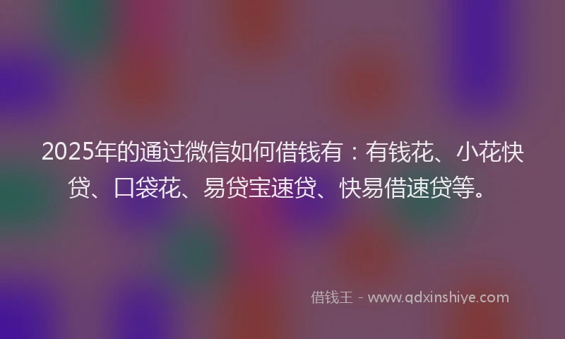 2025年的通过微信如何借钱有：有钱花、小花快贷、口袋花、易贷宝速贷、快易借速贷等。