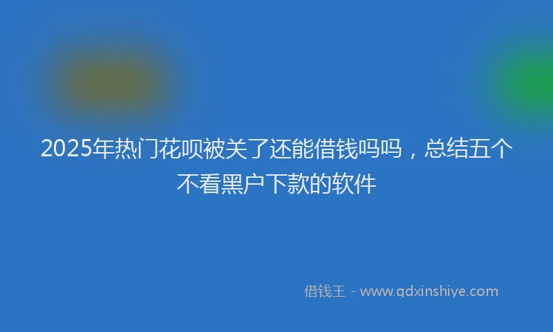 2025年热门花呗被关了还能借钱吗吗，总结五个不看黑户下款的软件