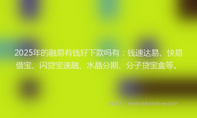 2025年的融易有钱好下款吗有：钱速达易、快易借宝、闪贷宝速融、水晶分期、分子贷宝盒等。