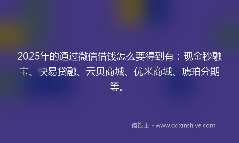 2025年的通过微信借钱怎么要得到有：现金秒融宝、快易贷融、云贝商城、优米商城、琥珀分期等。