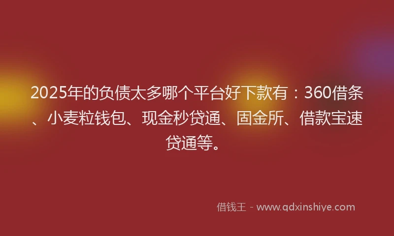 2025年的负债太多哪个平台好下款有：360借条、小麦粒钱包、现金秒贷通、固金所、借款宝速贷通等。