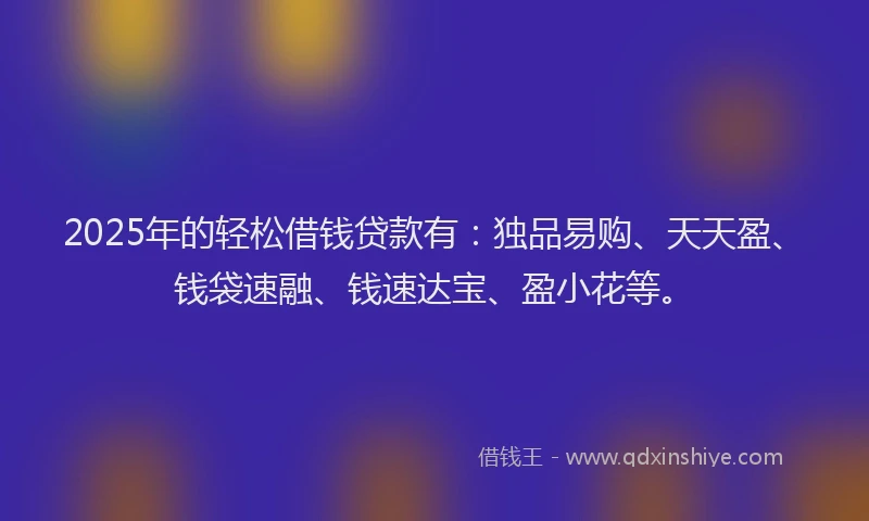 2025年的轻松借钱贷款有：独品易购、天天盈、钱袋速融、钱速达宝、盈小花等。