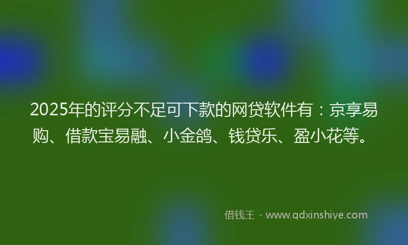 2025年的评分不足可下款的网贷软件有：京享易购、借款宝易融、小金鸽、钱贷乐、盈小花等。