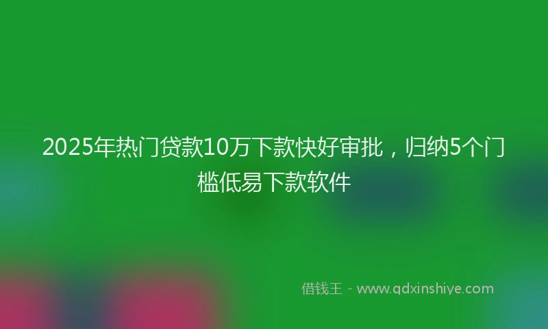 2025年热门贷款10万下款快好审批，归纳5个门槛低易下款软件