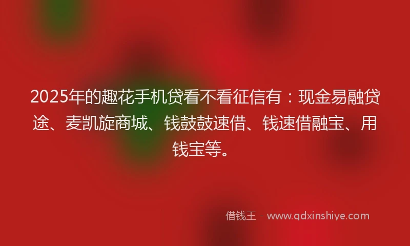 2025年的趣花手机贷看不看征信有：现金易融贷途、麦凯旋商城、钱鼓鼓速借、钱速借融宝、用钱宝等。