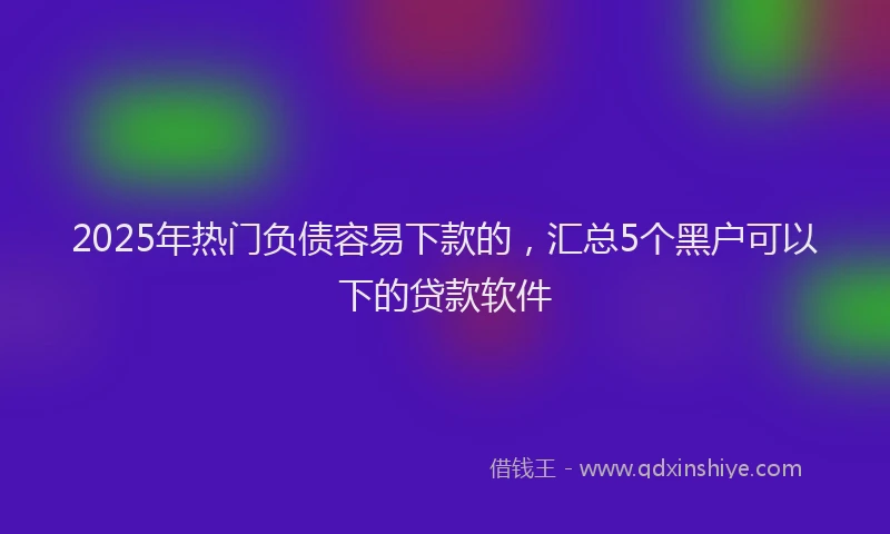 2025年热门负债容易下款的，汇总5个黑户可以下的贷款软件
