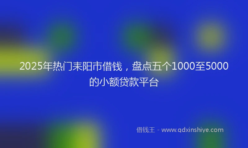 2025年热门耒阳市借钱，盘点五个1000至5000的小额贷款平台
