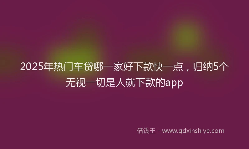 2025年热门车贷哪一家好下款快一点，归纳5个无视一切是人就下款的app