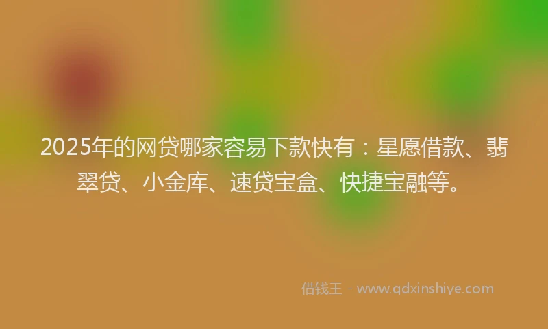 2025年的网贷哪家容易下款快有：星愿借款、翡翠贷、小金库、速贷宝盒、快捷宝融等。