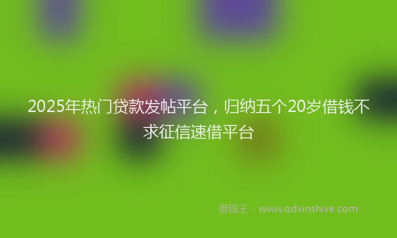 2025年热门贷款发帖平台，归纳五个20岁借钱不求征信速借平台