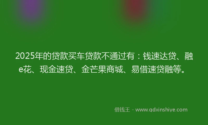 2025年的贷款买车贷款不通过有：钱速达贷、融e花、现金速贷、金芒果商城、易借速贷融等。