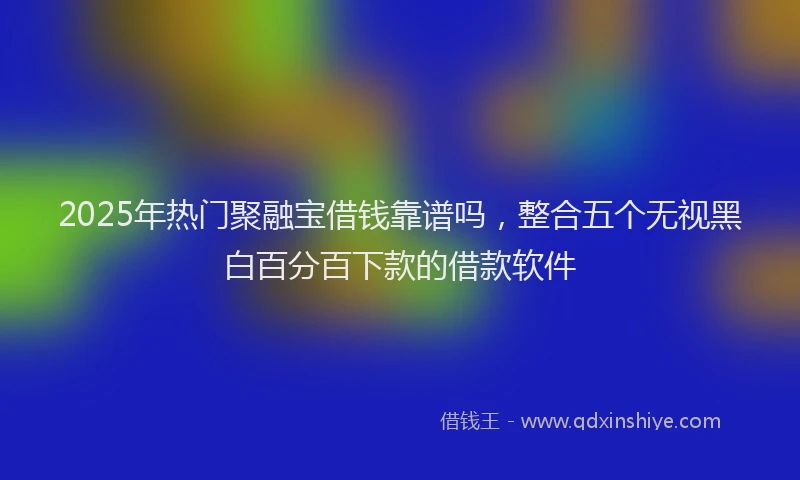2025年热门聚融宝借钱靠谱吗，整合五个无视黑白百分百下款的借款软件