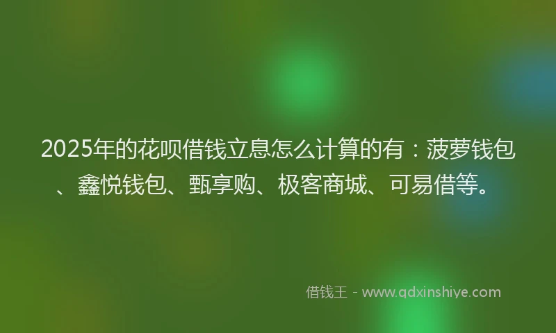 2025年的花呗借钱立息怎么计算的有：菠萝钱包、鑫悦钱包、甄享购、极客商城、可易借等。