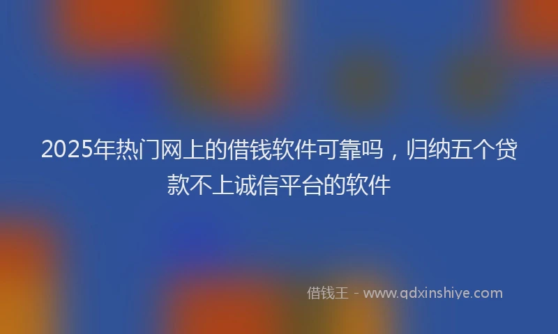 2025年热门网上的借钱软件可靠吗，归纳五个贷款不上诚信平台的软件