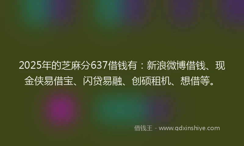 2025年的芝麻分637借钱有：新浪微博借钱、现金侠易借宝、闪贷易融、创硕租机、想借等。