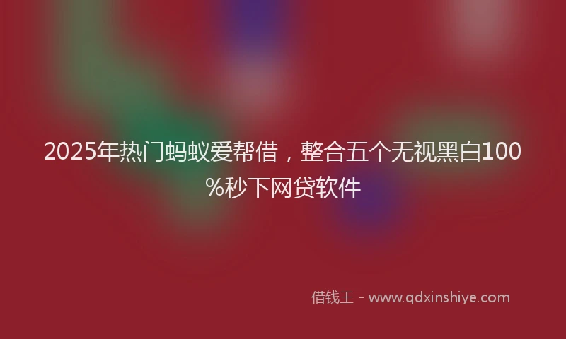 2025年热门蚂蚁爱帮借，整合五个无视黑白100%秒下网贷软件
