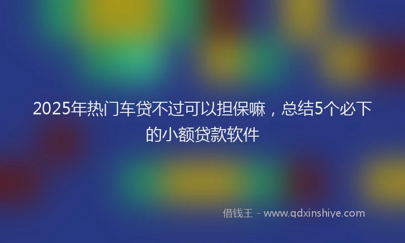 2025年热门车贷不过可以担保嘛，总结5个必下的小额贷款软件