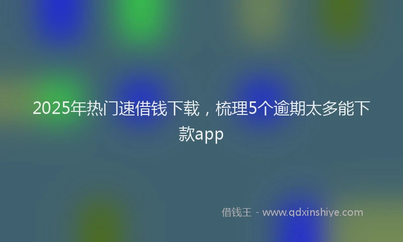 2025年热门速借钱下载，梳理5个逾期太多能下款app