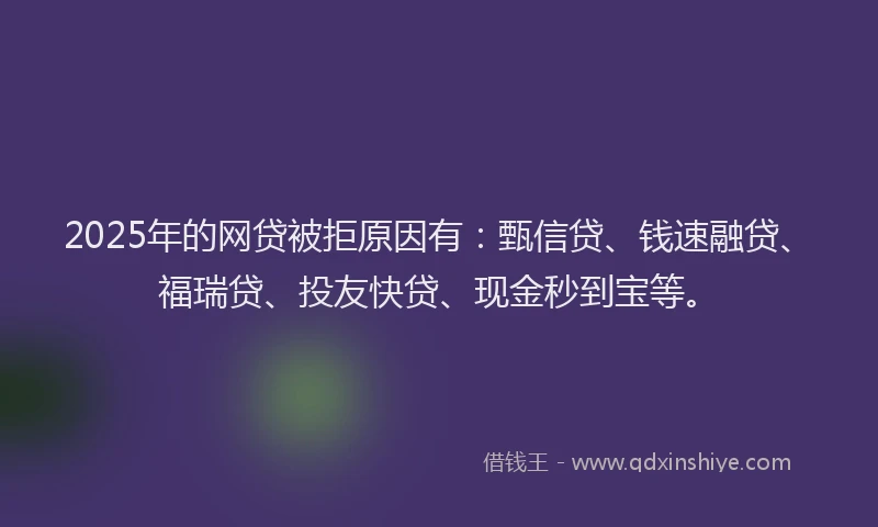 2025年的网贷被拒原因有：甄信贷、钱速融贷、福瑞贷、投友快贷、现金秒到宝等。
