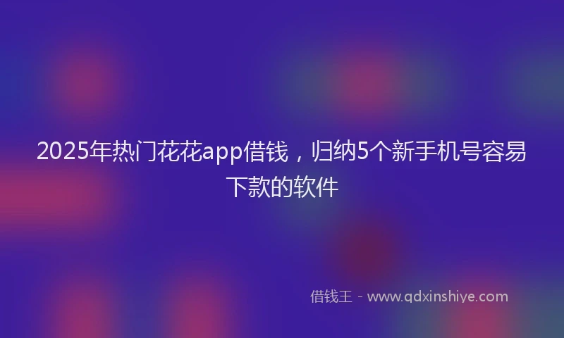 2025年热门花花app借钱，归纳5个新手机号容易下款的软件