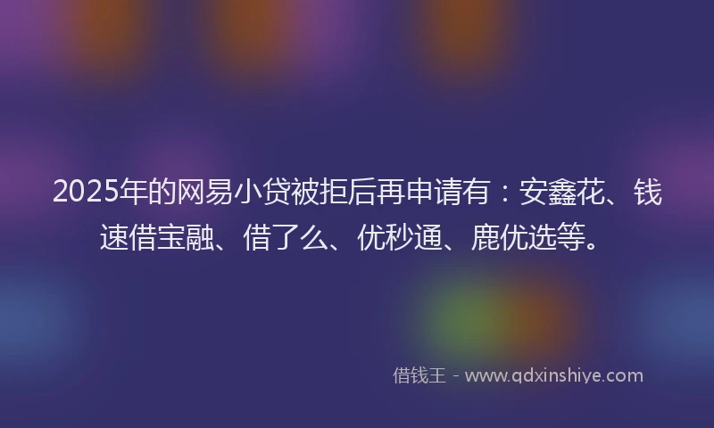 2025年的网易小贷被拒后再申请有：安鑫花、钱速借宝融、借了么、优秒通、鹿优选等。