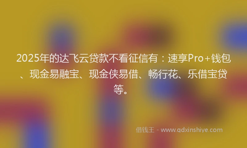 2025年的达飞云贷款不看征信有：速享Pro+钱包、现金易融宝、现金侠易借、畅行花、乐借宝贷等。