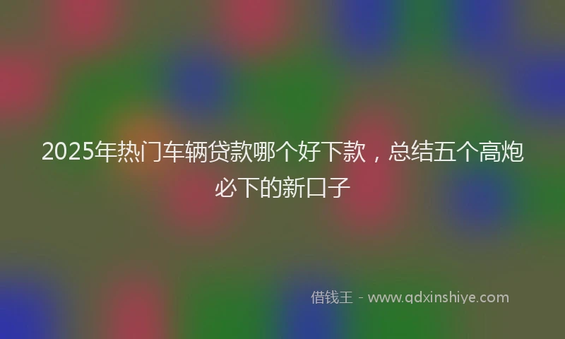 2025年热门车辆贷款哪个好下款，总结五个高炮必下的新口子