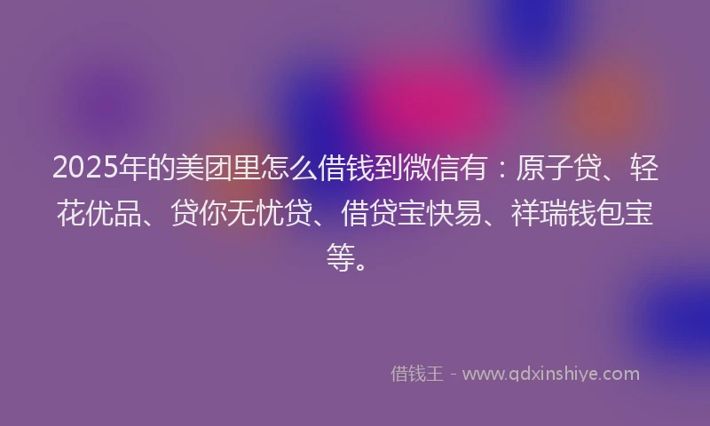 2025年的美团里怎么借钱到微信有：原子贷、轻花优品、贷你无忧贷、借贷宝快易、祥瑞钱包宝等。