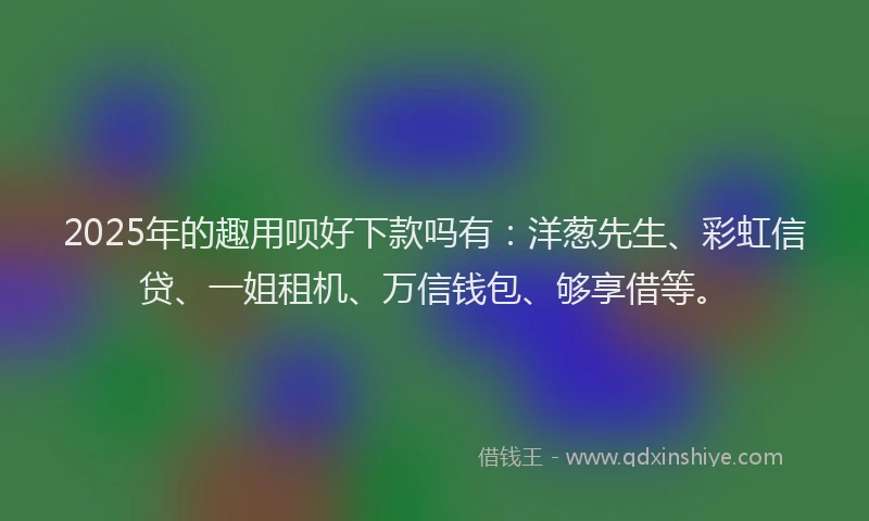 2025年的趣用呗好下款吗有：洋葱先生、彩虹信贷、一姐租机、万信钱包、够享借等。