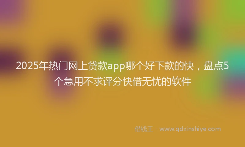 2025年热门网上贷款app哪个好下款的快，盘点5个急用不求评分快借无忧的软件