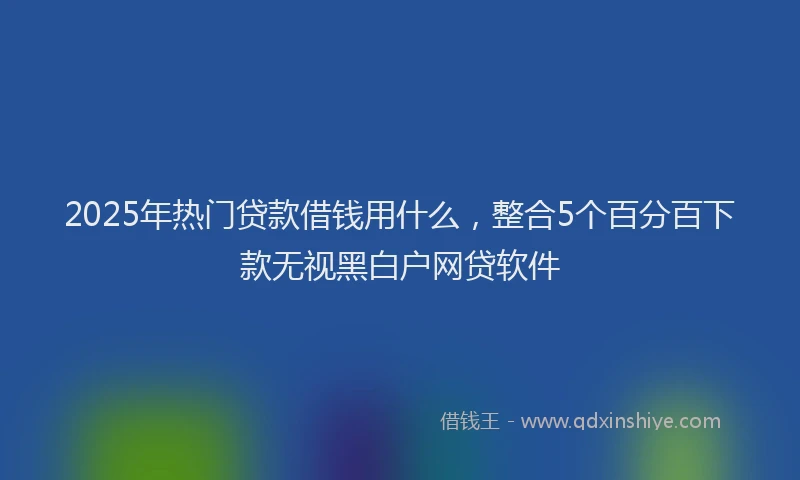 2025年热门贷款借钱用什么，整合5个百分百下款无视黑白户网贷软件