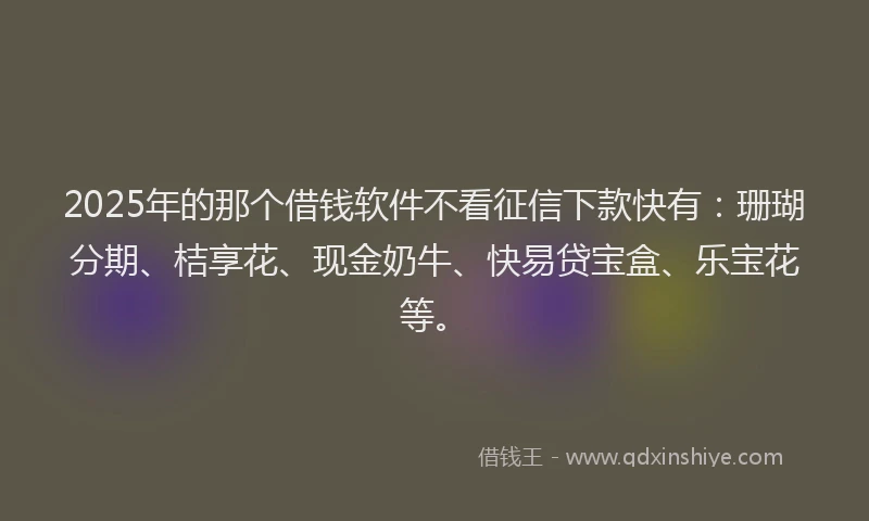2025年的那个借钱软件不看征信下款快有：珊瑚分期、桔享花、现金奶牛、快易贷宝盒、乐宝花等。