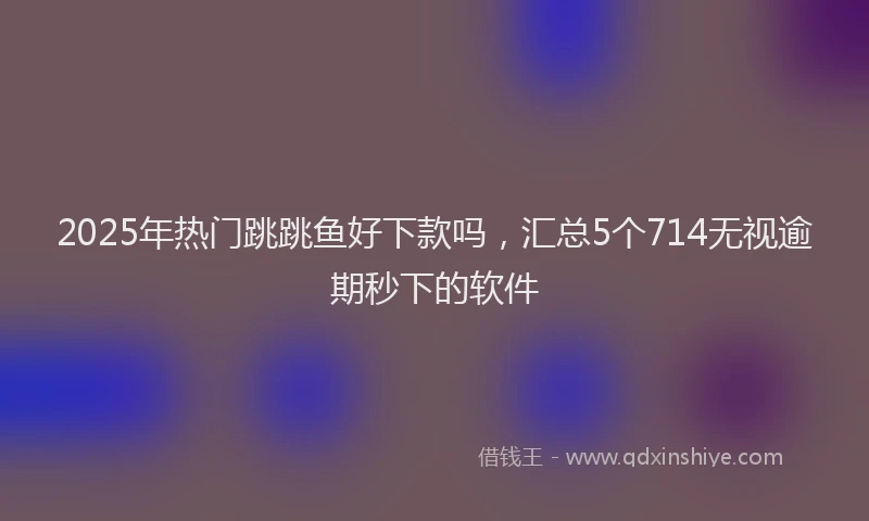 2025年热门跳跳鱼好下款吗，汇总5个714无视逾期秒下的软件