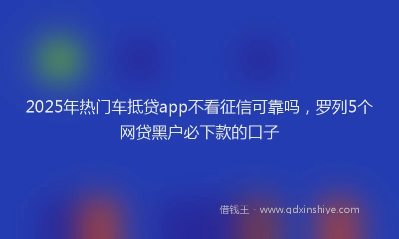 2025年热门车抵贷app不看征信可靠吗，罗列5个网贷黑户必下款的口子