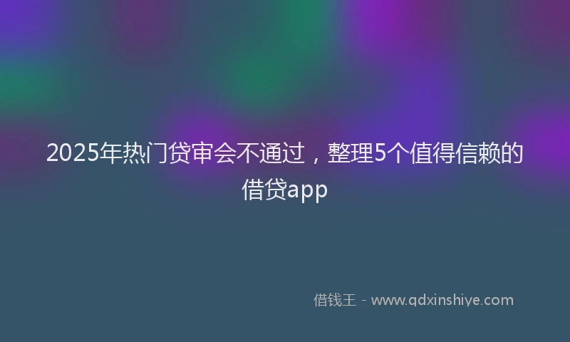 2025年热门贷审会不通过，整理5个值得信赖的借贷app