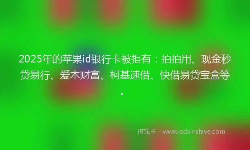 2025年的苹果id银行卡被拒有：拍拍用、现金秒贷易行、爱木财富、柯基速借、快借易贷宝盒等。
