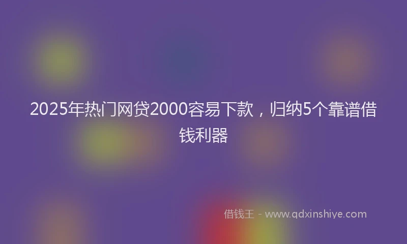 2025年热门网贷2000容易下款，归纳5个靠谱借钱利器