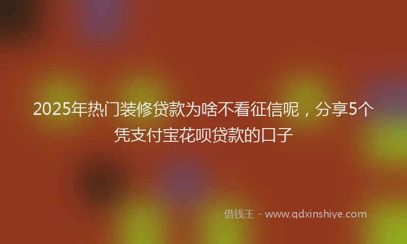 2025年热门装修贷款为啥不看征信呢，分享5个凭支付宝花呗贷款的口子